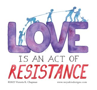 A watercolor painted graphic with text. The text reads “LOVE IS AN ACT OF RESISTANCE”. Atop the purple watercolor word of LOVE are blue silhouettes of figures. One is stuck down in the valley of the L and the O. Another reaches their hand down to them from atop the O. A string is attached and being held and pulled by three other figures across the top, as well as a dog. An illustration by Victoria K. Chapman. www.weyakindesigns.com.